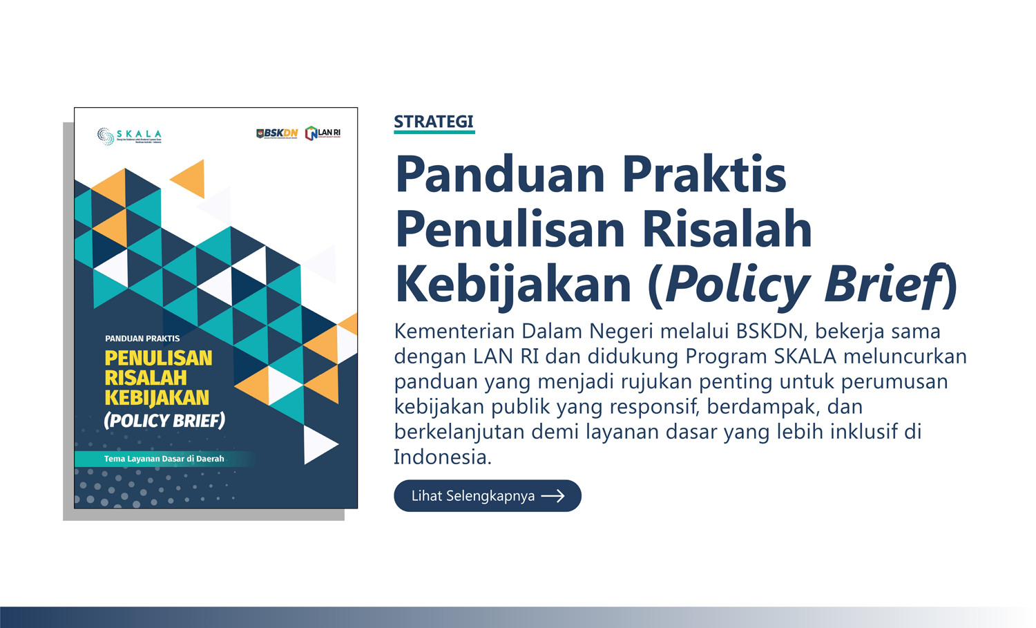 Strategi: “Panduan Praktis Penulisan Risalah Kebijakan (Policy Brief)” Kementerian Dalam Negeri melalui BSKDN, bekerja sama dengan LAN RI dan didukung Program SKALA meluncurkan panduan yang menjadi rujukan penting untuk perumusan kebijakan publik yang responsif, berdampak, dan berkelanjutan demi layanan dasar yang lebih inklusif di Indonesia.