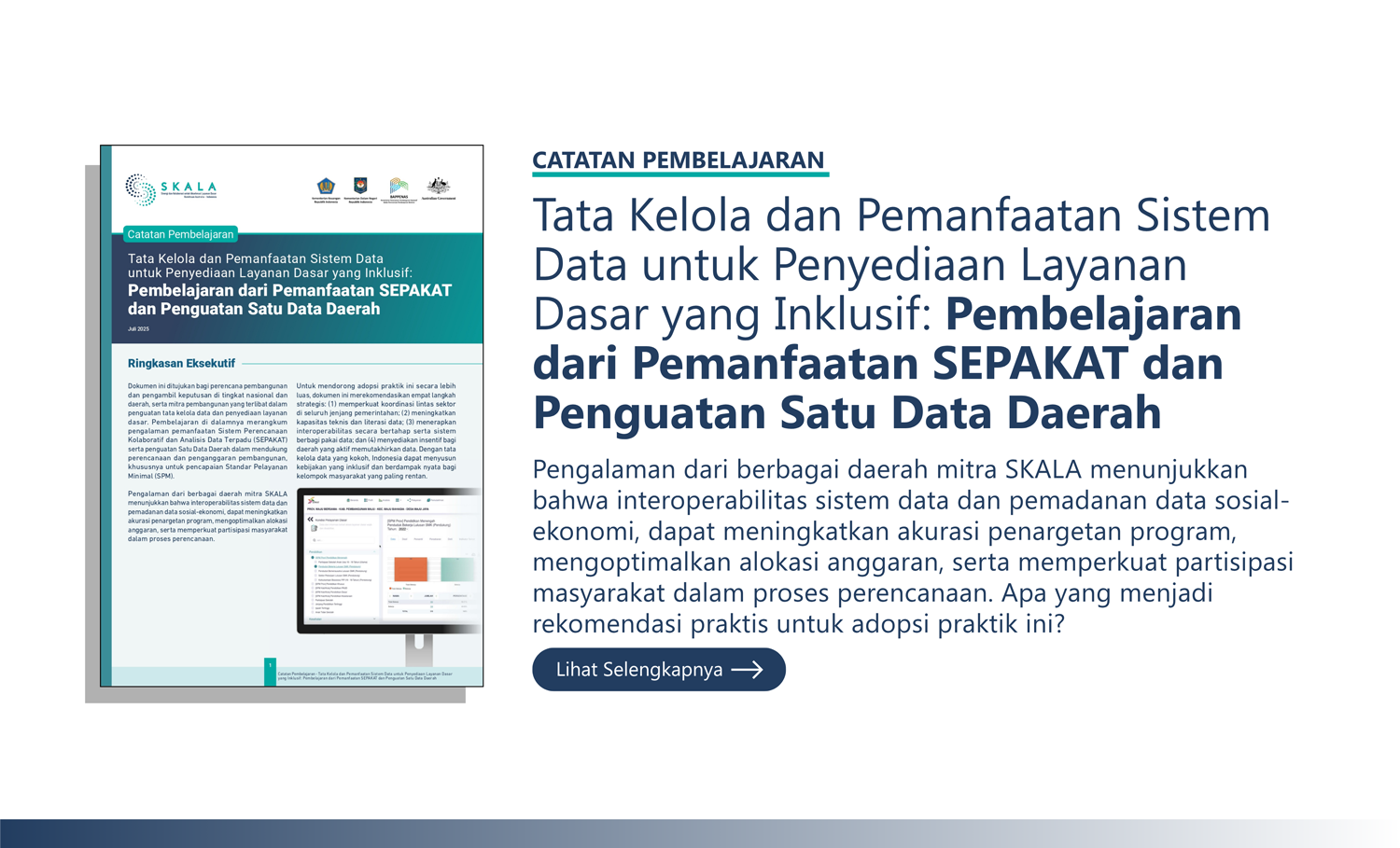 Catatan Pembelajaran: “Tata Kelola dan Pemanfaatan Sistem Data untuk Penyediaan Layanan Dasar yang Inklusif: Pembelajaran dari Pemanfaatan SEPAKAT dan Penguatan Satu Data Daerah” Pengalaman dari berbagai daerah mitra SKALA menunjukkan bahwa interoperabilitas sistem data dan pemadanan data sosial-ekonomi, dapat meningkatkan akurasi penargetan program, mengoptimalkan alokasi anggaran, serta memperkuat partisipasi masyarakat dalam proses perencanaan. Apa yang menjadi rekomendasi praktis untuk adopsi praktik ini?