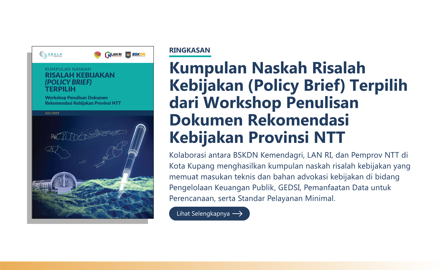 Ringkasan: “Kumpulan Naskah Risalah Kebijakan (Policy Brief) Terpilih dari Workshop Penulisan Dokumen Rekomendasi Kebijakan Provinsi NTT” Kolaborasi antara BSKDN Kemendagri, LAN RI, dan Pemprov NTT di Kota Kupang menghasilkan kumpulan naskah risalah kebijakan yang memuat masukan teknis dan bahan advokasi kebijakan di bidang Pengelolaan Keuangan Publik, GEDSI, Pemanfaatan Data untuk Perencanaan, serta Standar Pelayanan Minimal.