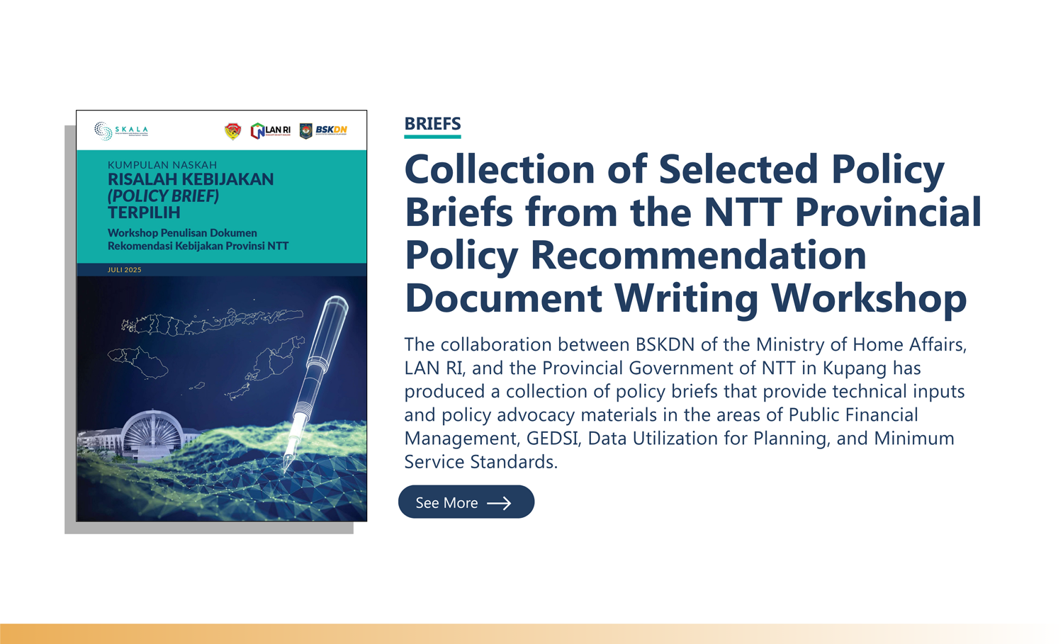 Briefs: “Collection of Selected Policy Briefs from the NTT Provincial Policy Recommendation Document Writing Workshop” The collaboration between BSKDN of the Ministry of Home Affairs, LAN RI, and the Provincial Government of NTT in Kupang has produced a collection of policy briefs that provide technical inputs and policy advocacy materials in the areas of Public Financial Management, GEDSI, Data Utilization for Planning, and Minimum Service Standards.