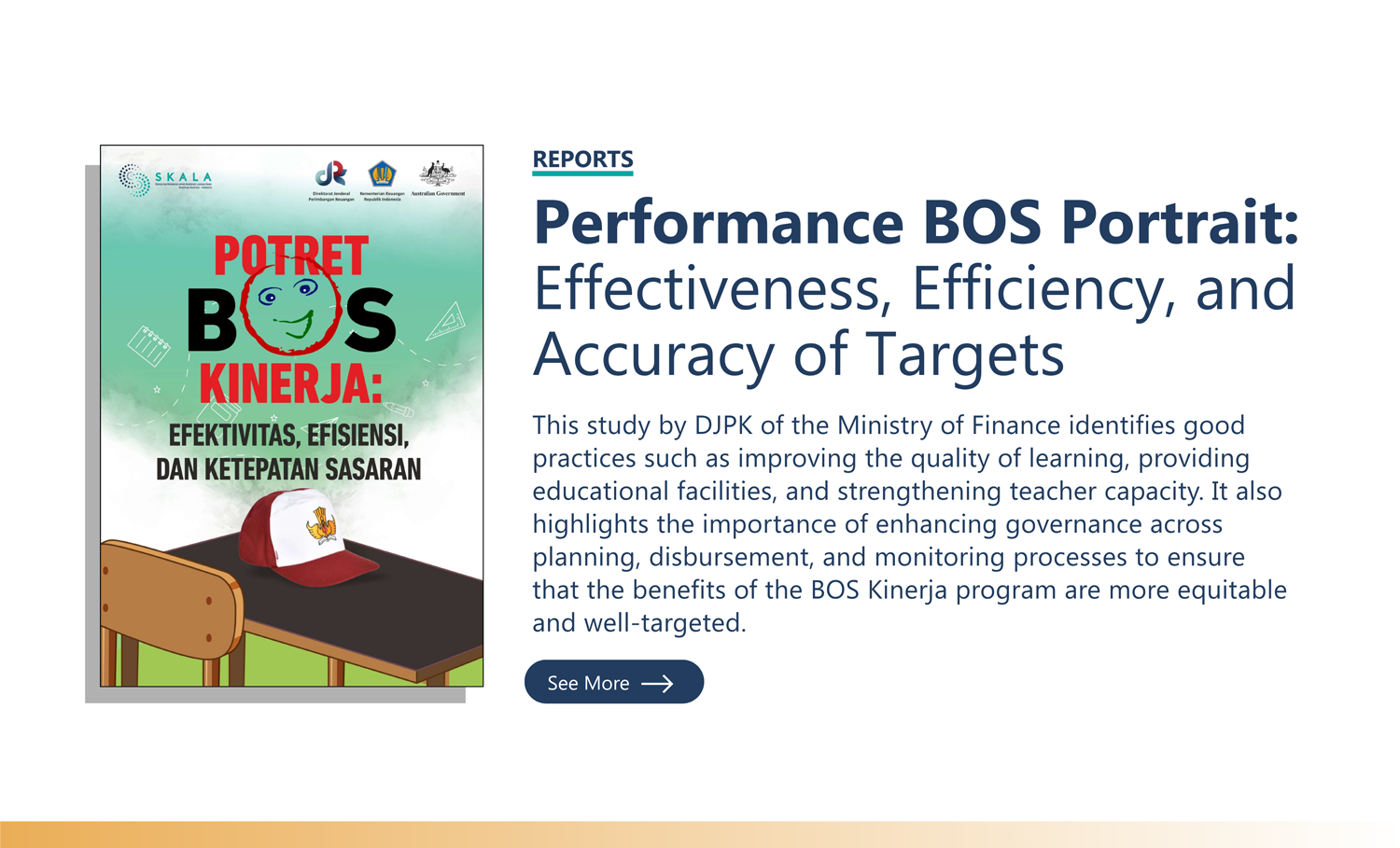 Reports: “Performance BOS Portrait: Effectiveness, Efficiency, and Accuracy of Targets” This study by DJPK of the Ministry of Finance identifies good practices such as improving the quality of learning, providing educational facilities, and strengthening teacher capacity. It also highlights the importance of enhancing governance across planning, disbursement, and monitoring processes to ensure that the benefits of the BOS Kinerja program are more equitable and well-targeted.